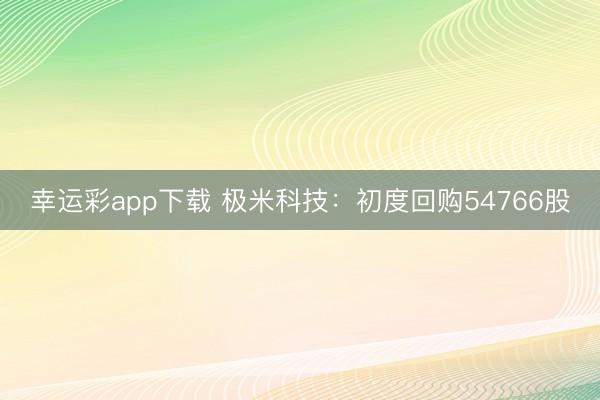 幸运彩app下载 极米科技：初度回购54766股