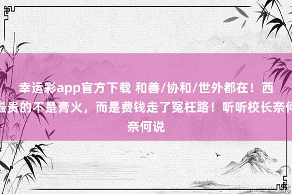 幸运彩app官方下载 和善/协和/世外都在！西宾最贵的不是膏火，而是费钱走了冤枉路！听听校长奈何说