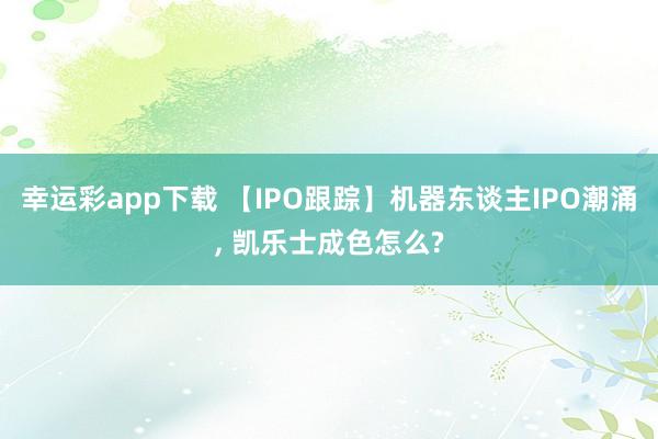 幸运彩app下载 【IPO跟踪】机器东谈主IPO潮涌, 凯乐士成色怎么?