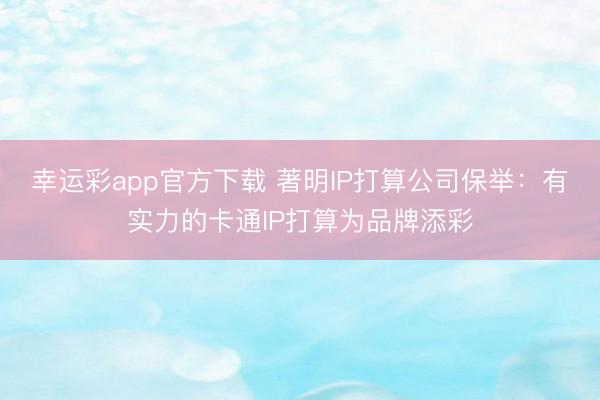 幸运彩app官方下载 著明IP打算公司保举：有实力的卡通IP打算为品牌添彩