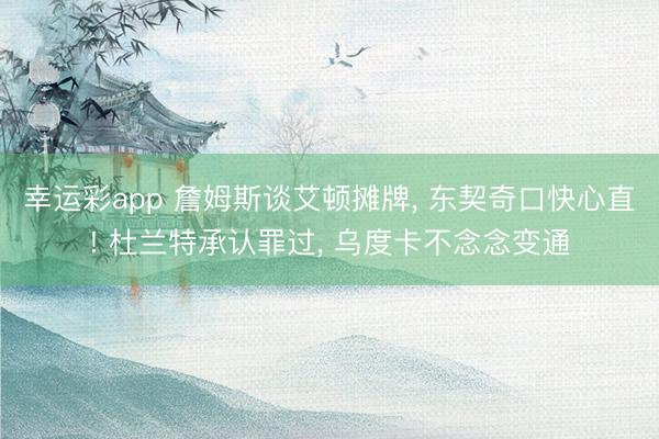 幸运彩app 詹姆斯谈艾顿摊牌, 东契奇口快心直! 杜兰特承认罪过, 乌度卡不念念变通