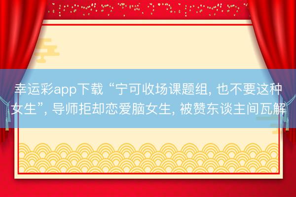 幸运彩app下载 “宁可收场课题组, 也不要这种女生”, 导师拒却恋爱脑女生, 被赞东谈主间瓦解