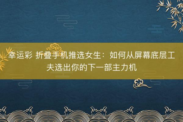 幸运彩 折叠手机推选女生：如何从屏幕底层工夫选出你的下一部主力机