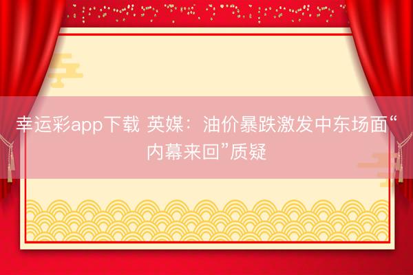 幸运彩app下载 英媒：油价暴跌激发中东场面“内幕来回”质疑