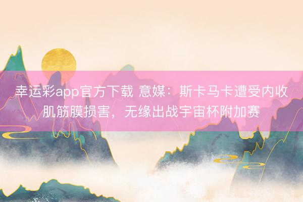 幸运彩app官方下载 意媒：斯卡马卡遭受内收肌筋膜损害，无缘出战宇宙杯附加赛
