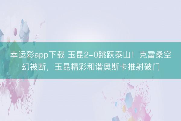 幸运彩app下载 玉昆2-0跳跃泰山！克雷桑空幻被断，玉昆精彩和谐奥斯卡推射破门