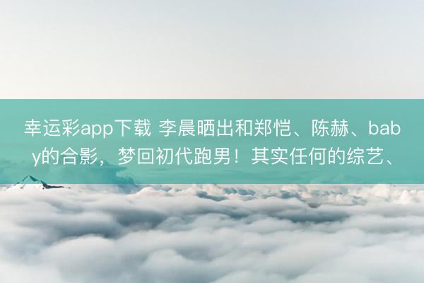 幸运彩app下载 李晨晒出和郑恺、陈赫、baby的合影，梦回初代跑男！其实任何的综艺、