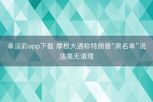幸运彩app下载 摩根大通称特朗普“黑名单”说法毫无道理