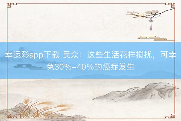 幸运彩app下载 民众：这些生活花样搅扰，可幸免30%-40%的癌症发生
