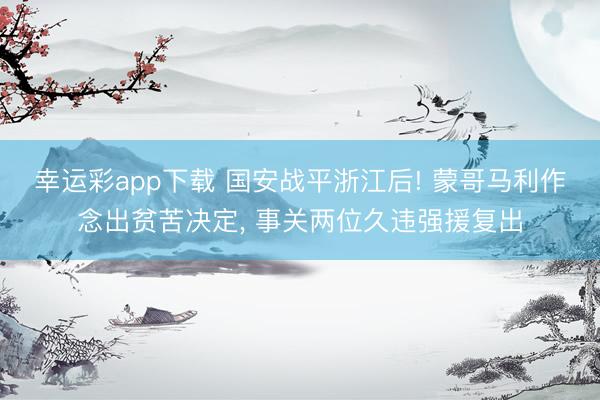 幸运彩app下载 国安战平浙江后! 蒙哥马利作念出贫苦决定, 事关两位久违强援复出