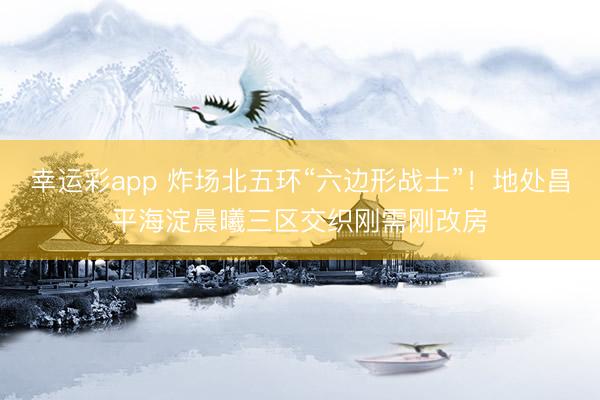 幸运彩app 炸场北五环“六边形战士”！地处昌平海淀晨曦三区交织刚需刚改房