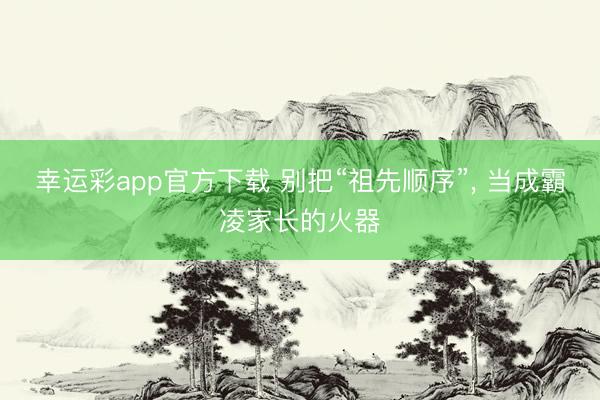 幸运彩app官方下载 别把“祖先顺序”, 当成霸凌家长的火器
