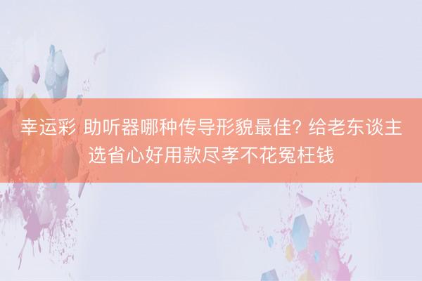 幸运彩 助听器哪种传导形貌最佳? 给老东谈主选省心好用款尽孝不花冤枉钱