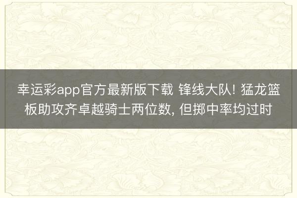 幸运彩app官方最新版下载 锋线大队! 猛龙篮板助攻齐卓越骑士两位数, 但掷中率均过时