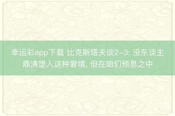 幸运彩app下载 比克斯塔夫谈2-3: 没东谈主鼎沸堕入这种窘境, 但在咱们预思之中