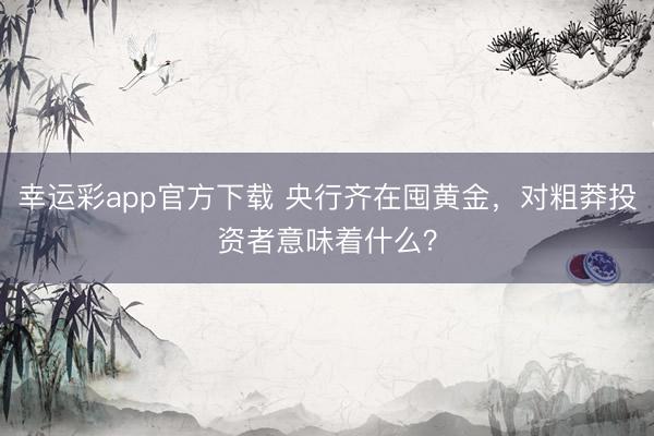 幸运彩app官方下载 央行齐在囤黄金，对粗莽投资者意味着什么？