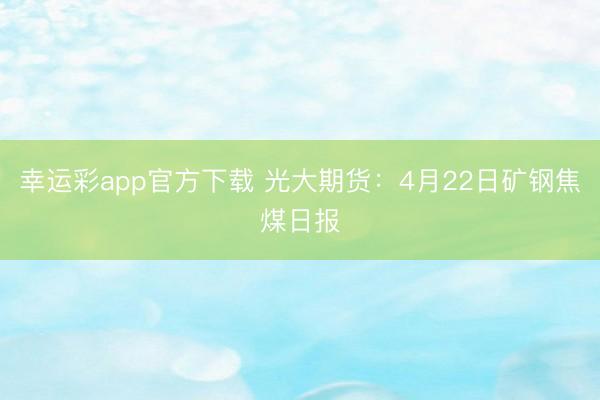 幸运彩app官方下载 光大期货：4月22日矿钢焦煤日报
