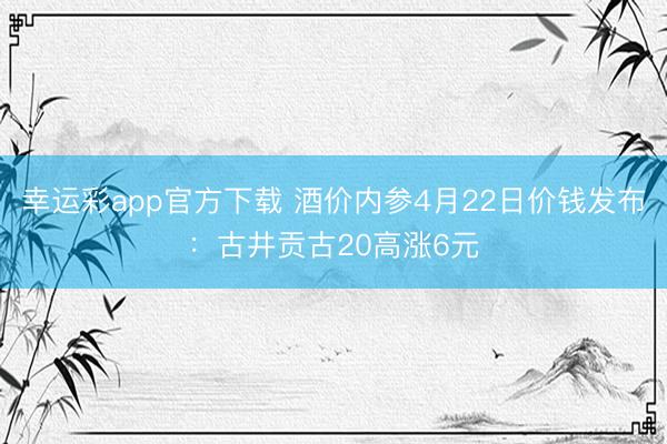 幸运彩app官方下载 酒价内参4月22日价钱发布：古井贡古20高涨6元